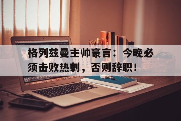 格列兹曼主帅豪言：今晚必须击败热刺，否则辞职！格列兹曼迎来马竞生涯第400次出场
